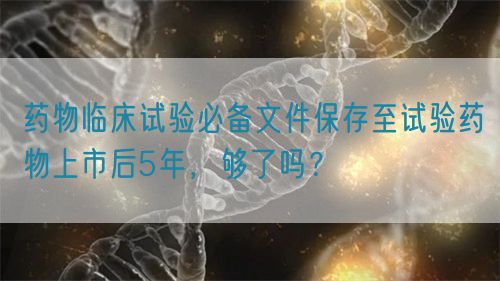 藥物臨床試驗(yàn)必備文件保存至試驗(yàn)藥物上市后5年，夠了嗎？(圖1)