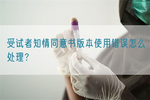 受試者知情同意書版本使用錯誤怎么處理？(圖1)