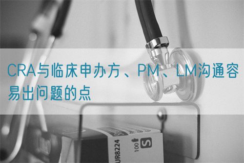 CRA與臨床申辦方、PM、LM溝通容易出問題的點(diǎn)(圖1)