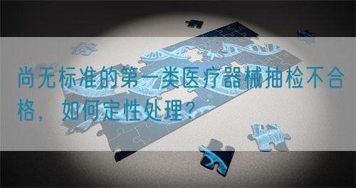 尚無標準的第一類醫(yī)療器械抽檢不合格，如何定性處理？(圖1)